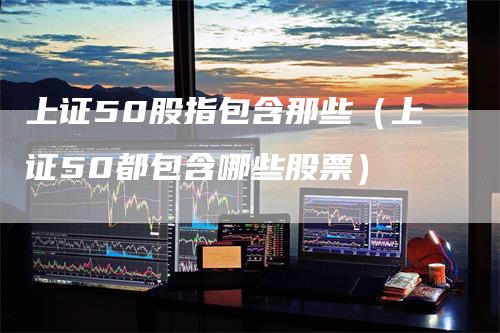 上证50股指包含那些（上证50都包含哪些股票）_https://www.gkizvl.com_股指期货_第1张