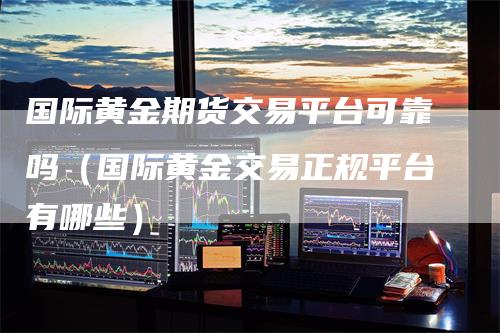 国际黄金期货交易平台可靠吗（国际黄金交易正规平台有哪些）_https://www.gkizvl.com_期货百科_第1张