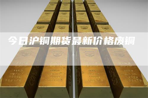 今日沪铜期货最新价格废铜_https://www.gkizvl.com_期货交易_第1张