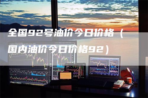 全国92号油价今日价格（国内油价今日价格92）_https://www.gkizvl.com_原油期货_第1张