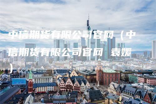 中信期货有限公司官网（中信期货有限公司官网 袁媛）_https://www.gkizvl.com_期货百科_第1张