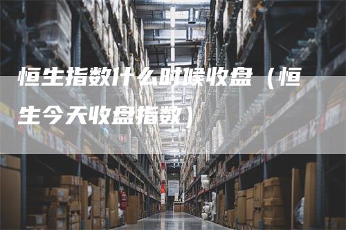 恒生指数什么时候收盘（恒生今天收盘指数）_https://www.gkizvl.com_恒指期货_第1张