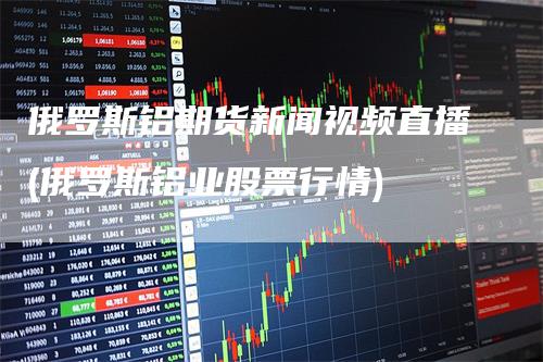 俄罗斯铝期货新闻视频直播(俄罗斯铝业股票行情)_https://www.gkizvl.com_期货直播_第1张