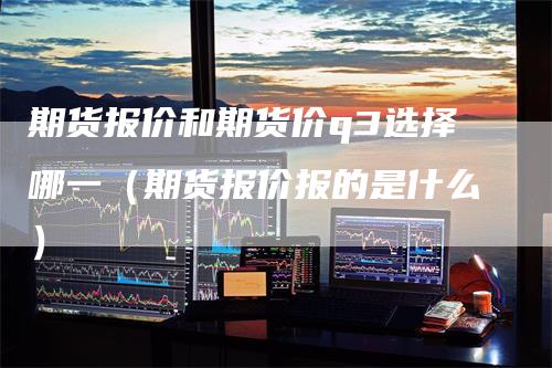 期货报价和期货价q3选择哪一（期货报价报的是什么）_https://www.gkizvl.com_期货百科_第1张