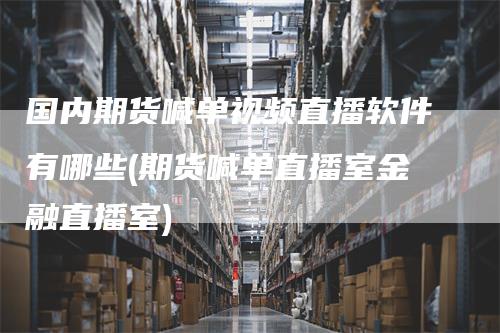国内期货喊单视频直播软件有哪些(期货喊单直播室金融直播室)_https://www.gkizvl.com_期货直播_第1张