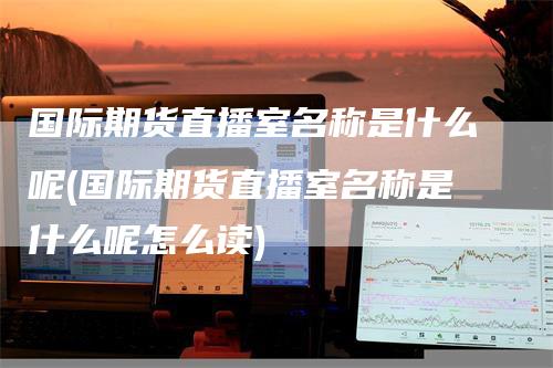国际期货直播室名称是什么呢(国际期货直播室名称是什么呢怎么读)_https://www.gkizvl.com_期货直播_第1张