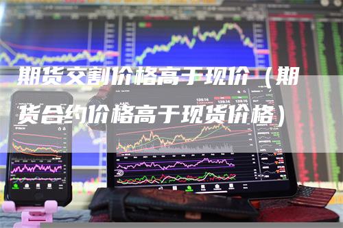 期货交割价格高于现价（期货合约价格高于现货价格）_https://www.gkizvl.com_期货百科_第1张