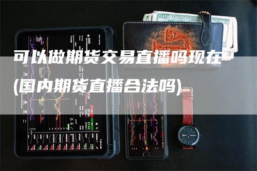 可以做期货交易直播吗现在(国内期货直播合法吗)_https://www.gkizvl.com_期货直播_第1张