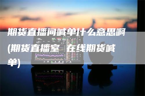 期货直播间喊单什么意思啊(期货直播室 在线期货喊单)_https://www.gkizvl.com_期货直播_第1张
