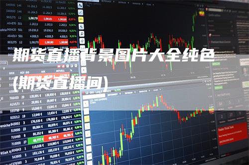 期货直播背景图片大全纯色(期货直播间)_https://www.gkizvl.com_期货直播_第1张