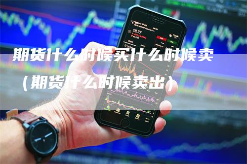 期货什么时候买什么时候卖（期货什么时候卖出）_https://www.gkizvl.com_期货百科_第1张