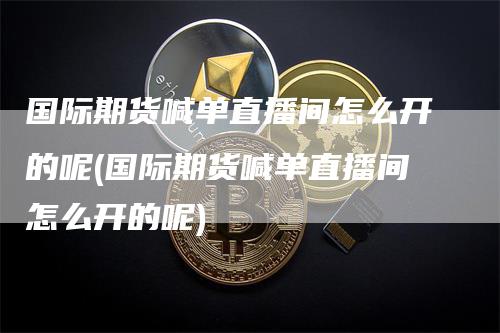 国际期货喊单直播间怎么开的呢(国际期货喊单直播间怎么开的呢)_https://www.gkizvl.com_期货直播_第1张