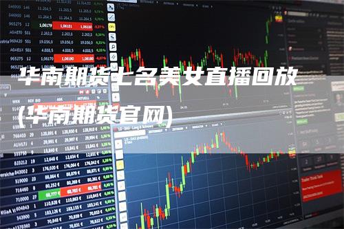 华南期货七名美女直播回放(华南期货官网)_https://www.gkizvl.com_期货直播_第1张