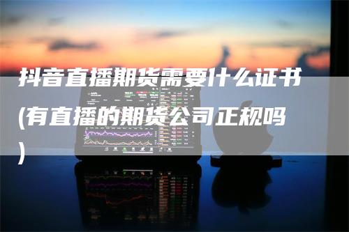 抖音直播期货需要什么证书(有直播的期货公司正规吗)_https://www.gkizvl.com_期货直播_第1张