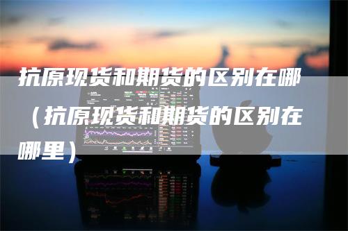 抗原现货和期货的区别在哪（抗原现货和期货的区别在哪里）_https://www.gkizvl.com_期货百科_第1张