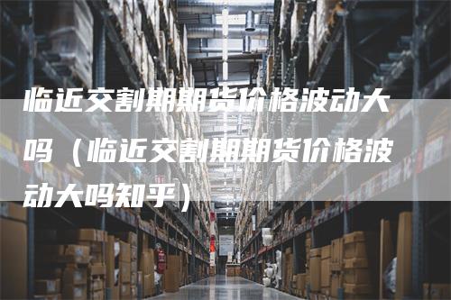 临近交割期期货价格波动大吗（临近交割期期货价格波动大吗知乎）_https://www.gkizvl.com_期货技术_第1张