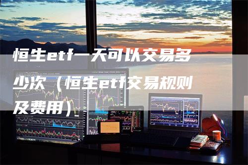 恒生etf一天可以交易多少次（恒生etf交易规则及费用）_https://www.gkizvl.com_恒生指数_第1张