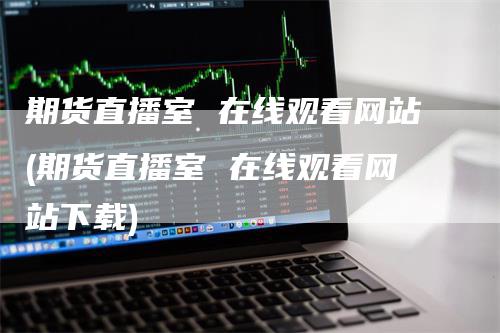 期货直播室 在线观看网站(期货直播室 在线观看网站下载)_https://www.gkizvl.com_期货直播_第1张