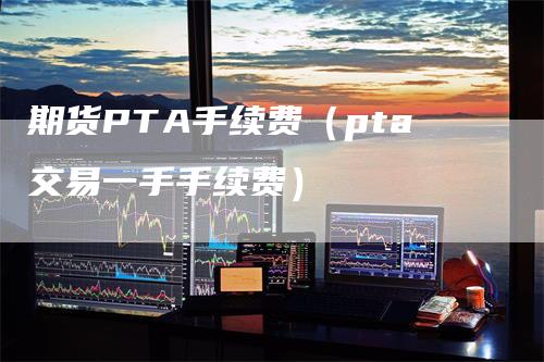 期货PTA手续费（pta交易一手手续费）_https://www.gkizvl.com_期货百科_第1张