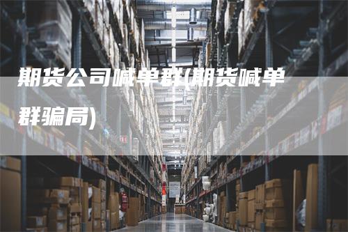 期货公司喊单群(期货喊单群骗局)_https://www.gkizvl.com_期货喊单_第1张