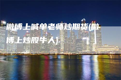 微博上喊单老师炒期货(微博上炒股牛人)_https://www.gkizvl.com_期货直播_第1张