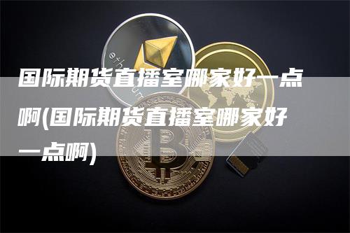 国际期货直播室哪家好一点啊(国际期货直播室哪家好一点啊)_https://www.gkizvl.com_期货直播_第1张