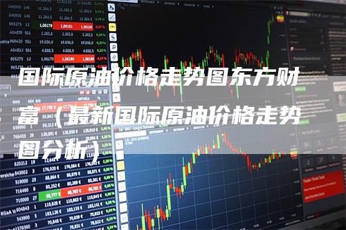 国际原油价格走势图东方财富（最新国际原油价格走势图分析）_https://www.gkizvl.com_原油期货_第1张