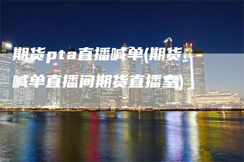 期货pta直播喊单(期货喊单直播间期货直播室)_https://www.gkizvl.com_期货直播_第1张