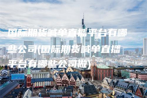 国际期货喊单直播平台有哪些公司(国际期货喊单直播平台有哪些公司做)_https://www.gkizvl.com_期货喊单_第1张