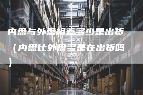 内盘与外盘相差多少是出货（内盘比外盘多是在出货吗）_https://www.gkizvl.com_内盘期货_第1张