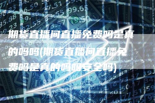 期货直播间直播免费吗是真的吗吗(期货直播间直播免费吗是真的吗吗安全吗)_https://www.gkizvl.com_期货直播_第1张
