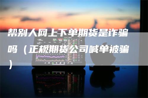 帮别人网上下单期货是诈骗吗（正规期货公司喊单被骗）_https://www.gkizvl.com_期货百科_第1张