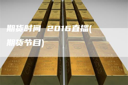 期货时间 2016直播(期货节目)_https://www.gkizvl.com_期货直播_第1张