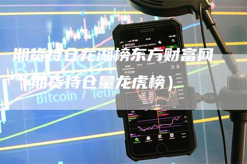 期货持仓龙湖榜东方财富网（期货持仓量龙虎榜）_https://www.gkizvl.com_期货入门_第1张