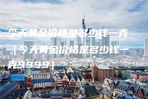 今天黄金价格是多少钱一克（今天黄金价格是多少钱一克9999）_https://www.gkizvl.com_期货行情_第1张