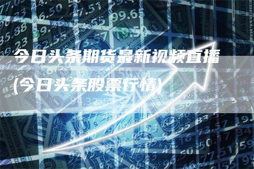 今日头条期货最新视频直播(今日头条股票行情)_https://www.gkizvl.com_期货直播_第1张