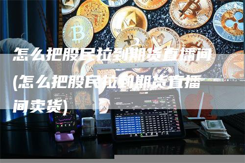 怎么把股民拉到期货直播间(怎么把股民拉到期货直播间卖货)_https://www.gkizvl.com_期货直播_第1张