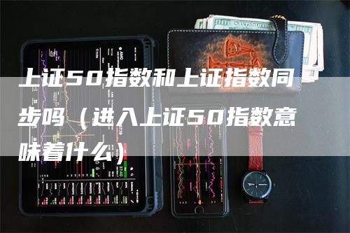 上证50指数和上证指数同步吗（进入上证50指数意味着什么）_https://www.gkizvl.com_股指期货_第1张