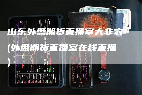 山东外盘期货直播室大非农(外盘期货直播室在线直播)_https://www.gkizvl.com_期货直播_第1张