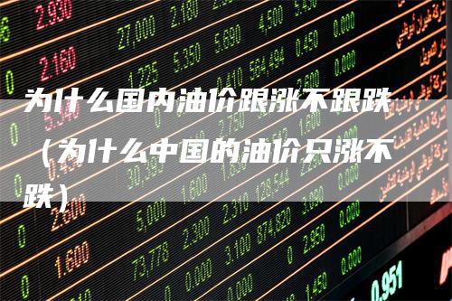为什么国内油价跟涨不跟跌（为什么中国的油价只涨不跌）_https://www.gkizvl.com_原油期货_第1张