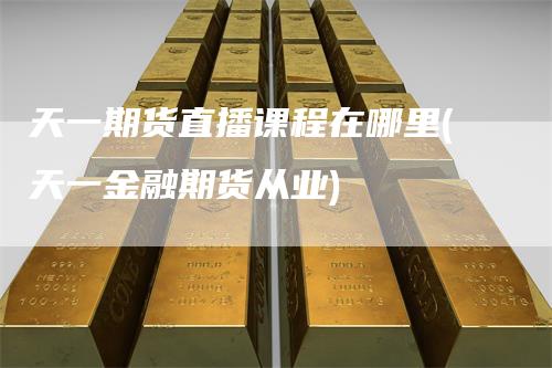 天一期货直播课程在哪里(天一金融期货从业)_https://www.gkizvl.com_期货直播_第1张