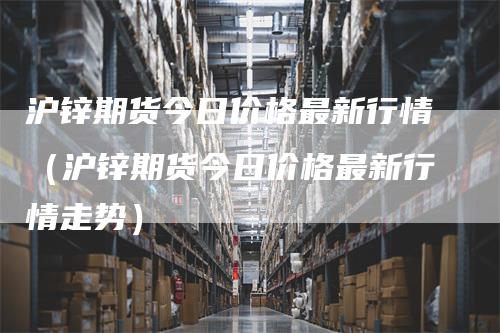 沪锌期货今日价格最新行情（沪锌期货今日价格最新行情走势）_https://www.gkizvl.com_期货行情_第1张