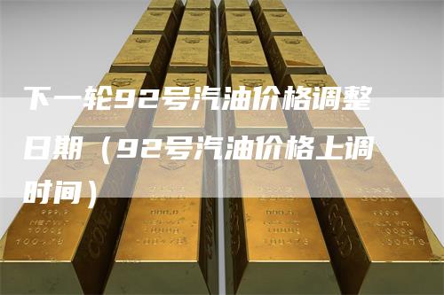 下一轮92号汽油价格调整日期（92号汽油价格上调时间）_https://www.gkizvl.com_原油期货_第1张