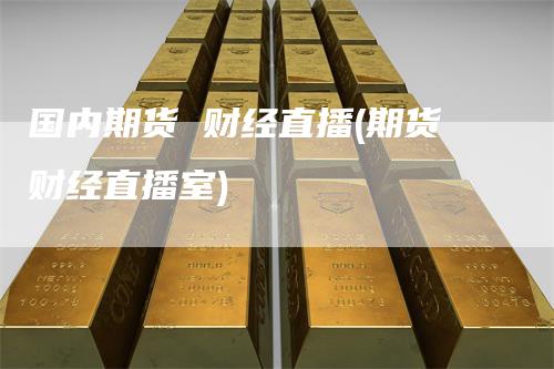 国内期货 财经直播(期货财经直播室)_https://www.gkizvl.com_期货直播_第1张