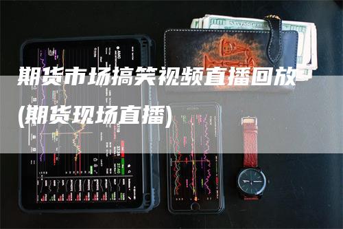 期货市场搞笑视频直播回放(期货现场直播)_https://www.gkizvl.com_期货直播_第1张