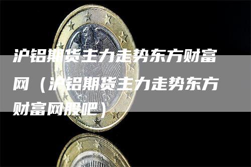 沪铝期货主力走势东方财富网（沪铝期货主力走势东方财富网股吧）_https://www.gkizvl.com_期货行情_第1张