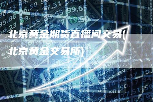 北京黄金期货直播间交易(北京黄金交易所)_https://www.gkizvl.com_期货直播_第1张