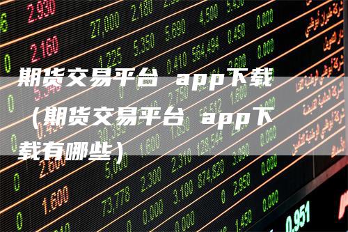 期货交易平台 app下载（期货交易平台 app下载有哪些）_https://www.gkizvl.com_期货平台_第1张