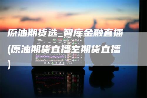 原油期货选_智库金融直播(原油期货直播室期货直播)_https://www.gkizvl.com_期货直播_第1张
