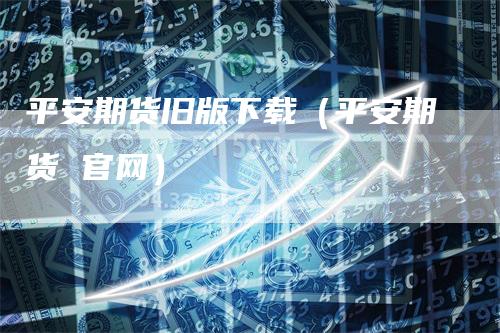 平安期货旧版下载（平安期货 官网）_https://www.gkizvl.com_期货百科_第1张